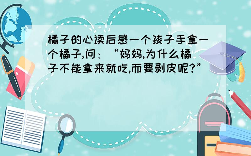 橘子的心读后感一个孩子手拿一个橘子,问：“妈妈,为什么橘子不能拿来就吃,而要剥皮呢?”        “那是橘子在告诉你,你想要得到的东西,不是伸手就能得到,而是要付出相应的劳动.”