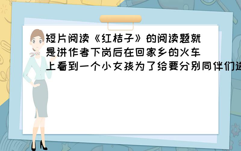 短片阅读《红桔子》的阅读题就是讲作者下岗后在回家乡的火车上看到一个小女孩为了给要分别同伴们送红桔子,努力打开火车窗户.让作者倍感启发.阅读题是你认为文章描写了怎样的一个小