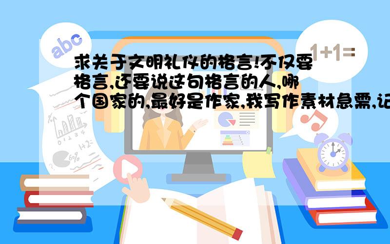 求关于文明礼仪的格言!不仅要格言,还要说这句格言的人,哪个国家的,最好是作家,我写作素材急需,记住,是文明礼仪的.