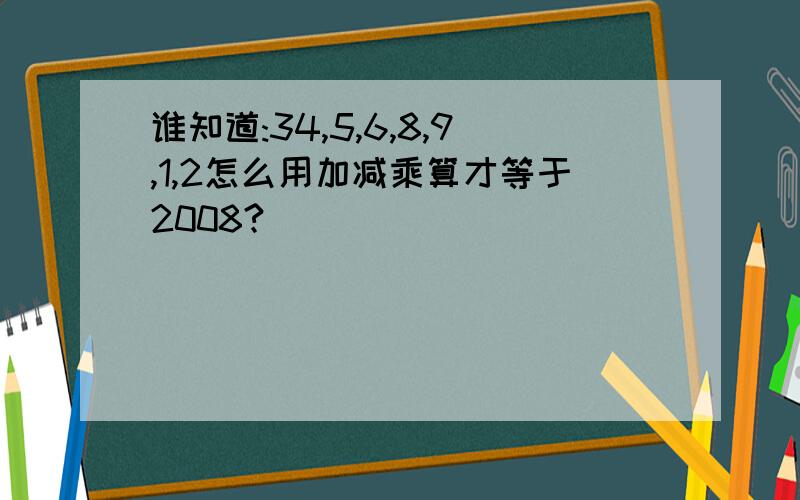 谁知道:34,5,6,8,9,1,2怎么用加减乘算才等于2008?