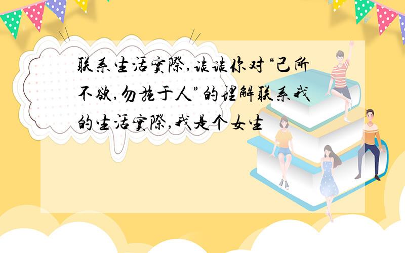 联系生活实际,谈谈你对“己所不欲,勿施于人”的理解联系我的生活实际,我是个女生