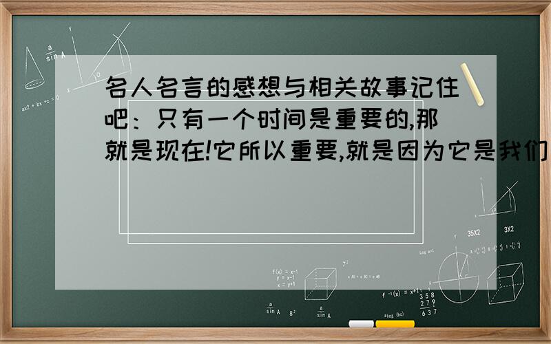 名人名言的感想与相关故事记住吧：只有一个时间是重要的,那就是现在!它所以重要,就是因为它是我们有所作为的时间.——列夫托尔斯泰我想要这句话的思想、感悟和故事,我要做PPT用的!急