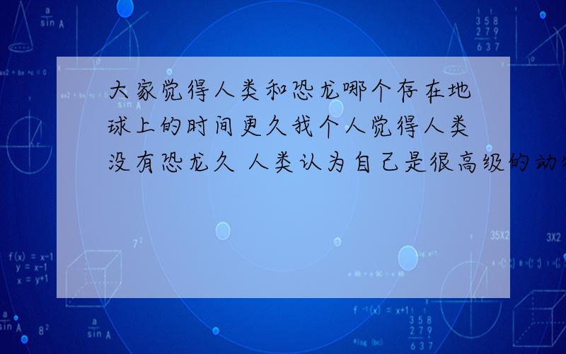 大家觉得人类和恐龙哪个存在地球上的时间更久我个人觉得人类没有恐龙久 人类认为自己是很高级的动物总是发明一些新东西浪费资源 现在谁还能离得开电这些科技 石油啊这些都是用的地