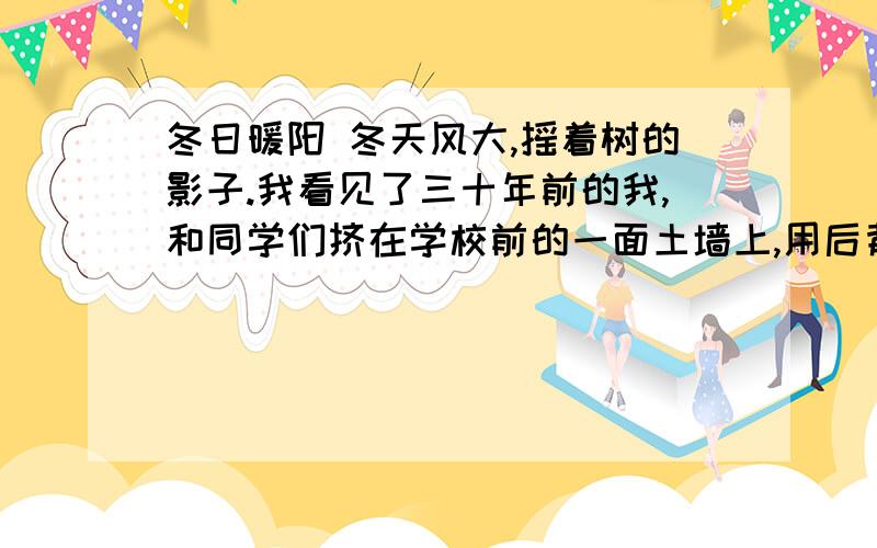 冬日暖阳 冬天风大,摇着树的影子.我看见了三十年前的我,和同学们挤在学校前的一面土墙上,用后背在砖块上蹭痒.昏黄的阳光笼罩大地.操场一角有一位老人,戴绒线帽,穿黑色棉袄.他用红薯糖