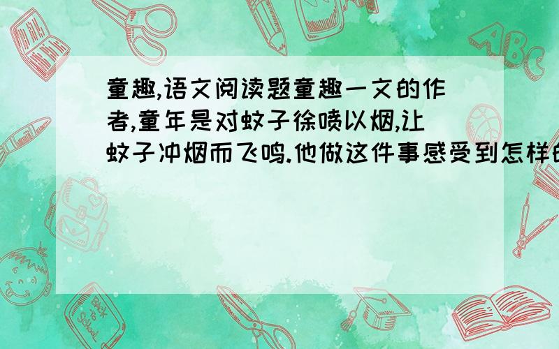 童趣,语文阅读题童趣一文的作者,童年是对蚊子徐喷以烟,让蚊子冲烟而飞鸣.他做这件事感受到怎样的物外之趣?从这一事例中,你感到怎样才能成为一个富有生活情趣的人?