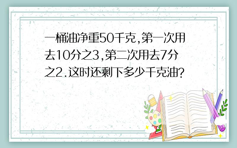 一桶油净重50千克,第一次用去10分之3,第二次用去7分之2.这时还剩下多少千克油?