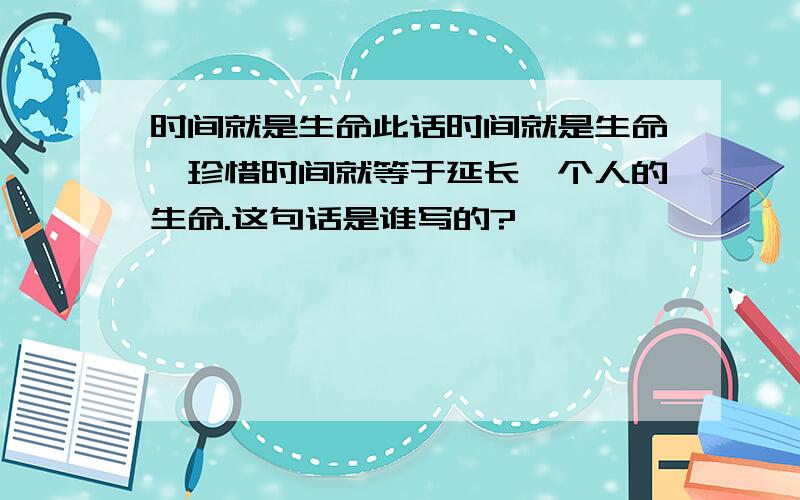 时间就是生命此话时间就是生命,珍惜时间就等于延长一个人的生命.这句话是谁写的?