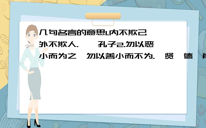 几句名言的意思1.内不欺己,外不欺人.——孔子2.勿以恶小而为之,勿以善小而不为.惟贤惟德,能服于人.——刘备3.对人以诚信,人不欺我：对事以诚信,事无不成.——冯玉祥