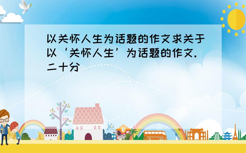 以关怀人生为话题的作文求关于以‘关怀人生’为话题的作文.二十分