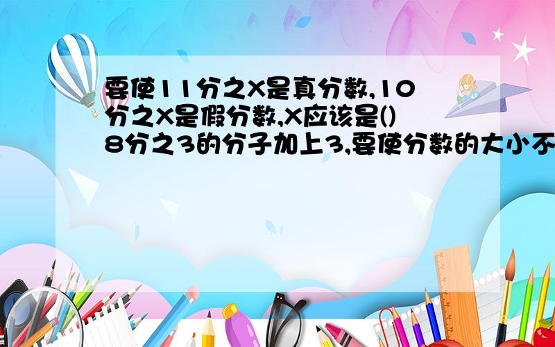 要使11分之X是真分数,10分之X是假分数,X应该是()8分之3的分子加上3,要使分数的大小不变,分母应（）