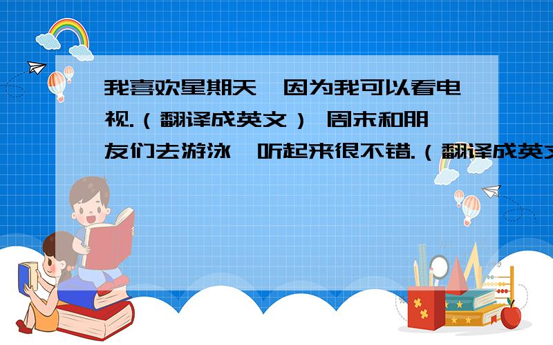 我喜欢星期天,因为我可以看电视.（翻译成英文） 周末和朋友们去游泳,听起来很不错.（翻译成英文）