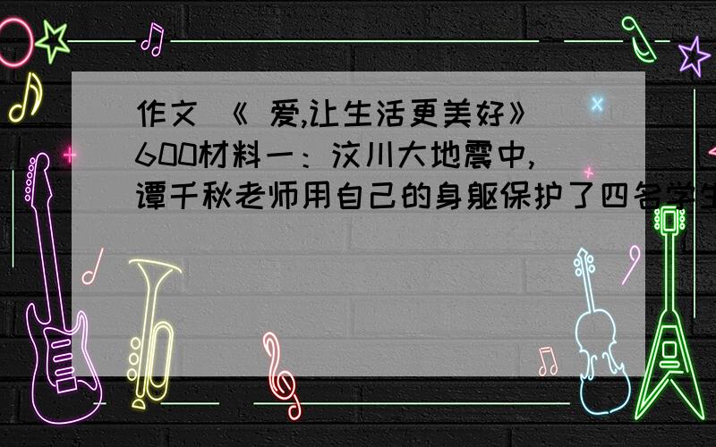 作文 《 爱,让生活更美好》600材料一：汶川大地震中,谭千秋老师用自己的身躯保护了四名学生的生命,自己却永远地离开了我们……材料二：湖南身患绝症的黄舸少年,在自己生命的最后时刻