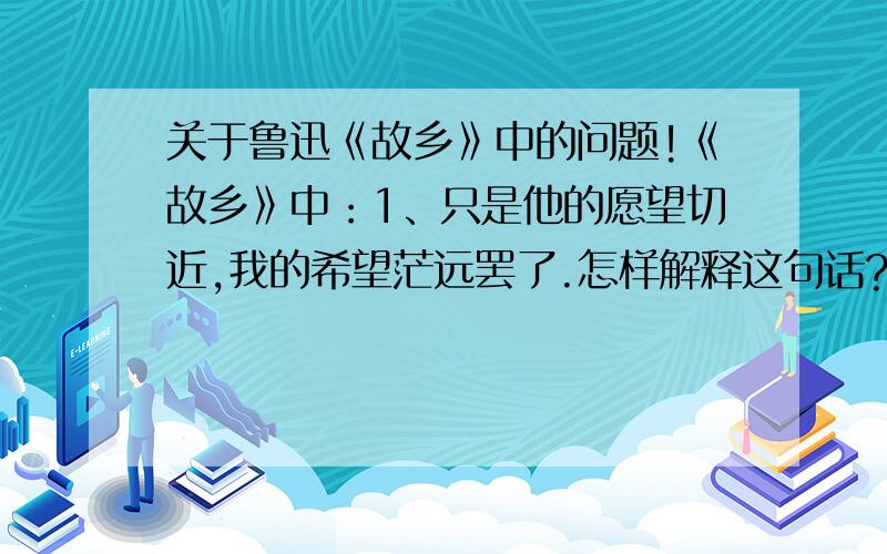 关于鲁迅《故乡》中的问题!《故乡》中：1、只是他的愿望切近,我的希望茫远罢了.怎样解释这句话?2、我想：希望是本无所谓有,无所谓无的.这正如地上的路；其实地上本没有路,走的人多了,