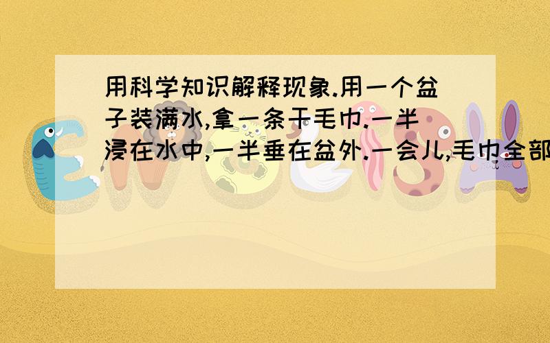 用科学知识解释现象.用一个盆子装满水,拿一条干毛巾.一半浸在水中,一半垂在盆外.一会儿,毛巾全部湿了.再一会儿,毛巾开始往下滴水.用科学知识解释这种现象.