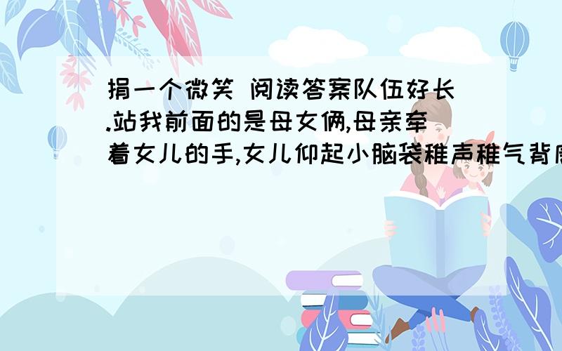 捐一个微笑 阅读答案队伍好长.站我前面的是母女俩,母亲牵着女儿的手,女儿仰起小脑袋稚声稚气背唐诗,背完一首,就向母亲讨表扬.年轻的母亲不吝啬,反复竖大拇指,鼓励女儿再接再厉. 捐款