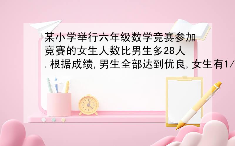 某小学举行六年级数学竞赛参加竞赛的女生人数比男生多28人.根据成绩,男生全部达到优良,女生有1/4……某小学举行六年级数学竞赛参加竞赛的女生人数比男生多28人.根据成绩,男生全部达到