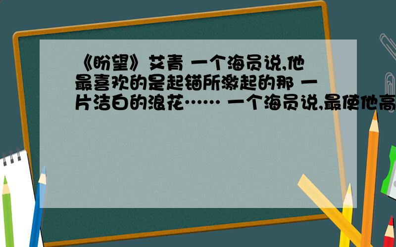 《盼望》艾青 一个海员说,他最喜欢的是起锚所激起的那 一片洁白的浪花…… 一个海员说,最使他高兴的是抛锚所发出的 那一阵铁链的喧哗…… 一个盼望出发 一个盼望到达 1.这首诗歌颂了