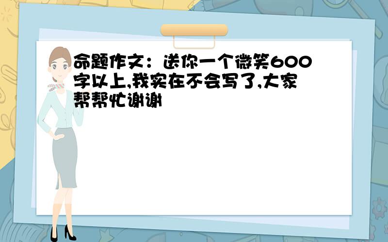 命题作文：送你一个微笑600字以上,我实在不会写了,大家帮帮忙谢谢