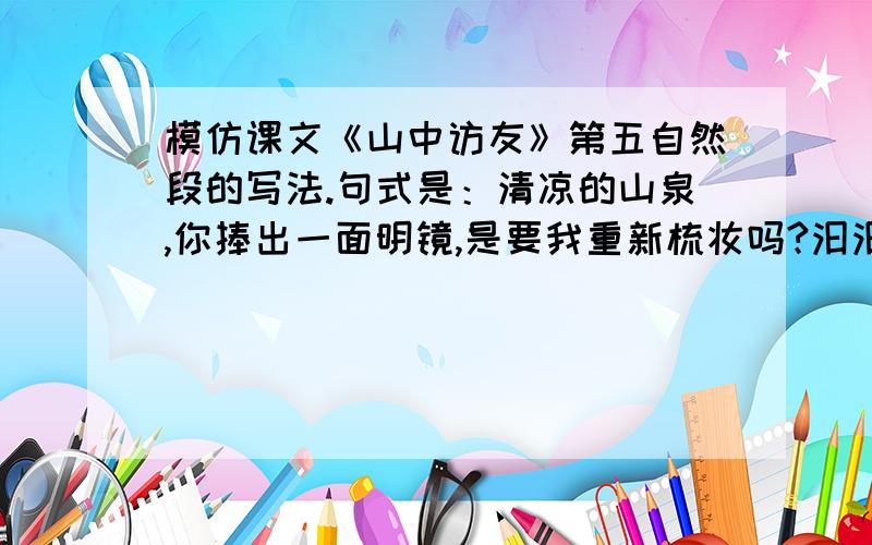 模仿课文《山中访友》第五自然段的写法.句式是：清凉的山泉,你捧出一面明镜,是要我重新梳妆吗?汩汩的溪流,你吟诵着一首首小诗,是邀我与你唱和吗?飞流的瀑布,你天生的金嗓子,雄浑的男