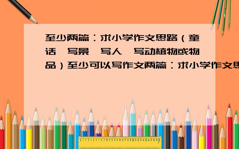 至少两篇：求小学作文思路（童话、写景、写人、写动植物或物品）至少可以写作文两篇：求小学作文思路,或者说是情节简要构想（童话、写景、写人、写动植物或物品）对不起啊，词用错