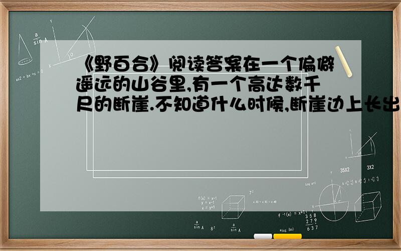 《野百合》阅读答案在一个偏僻遥远的山谷里,有一个高达数千尺的断崖.不知道什么时候,断崖边上长出了一株小小的百合.百合刚刚诞生的时候,长得和杂草一模一样.但是,它心里知道自己并不