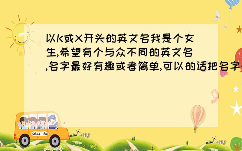 以K或X开头的英文名我是个女生,希望有个与众不同的英文名,名字最好有趣或者简单,可以的话把名字的意思告诉我,