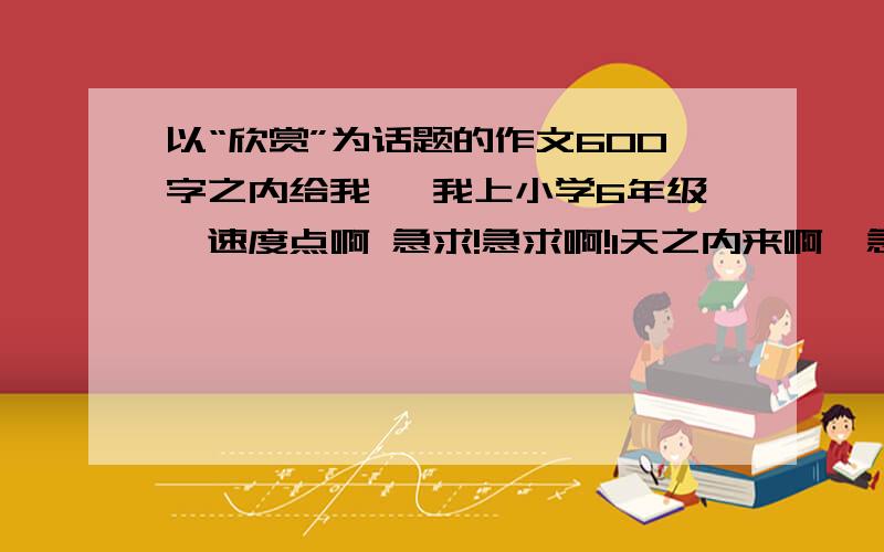 以“欣赏”为话题的作文600字之内给我 ｛我上小学6年级｝速度点啊 急求!急求啊!1天之内来啊  急求啊! 是600字的!  一群懒人.