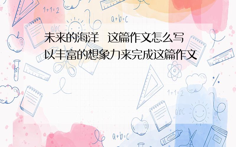 未来的海洋  这篇作文怎么写以丰富的想象力来完成这篇作文