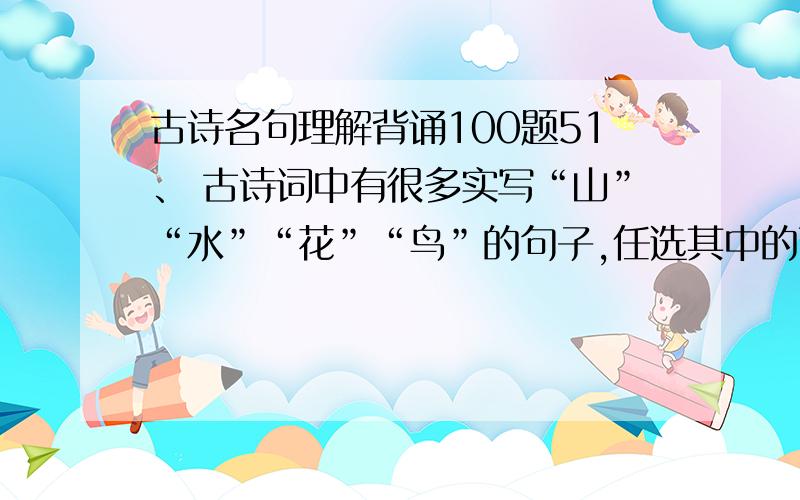 古诗名句理解背诵100题51、 古诗词中有很多实写“山”“水”“花”“鸟”的句子,任选其中的两项,各写一句.山：水：花：鸟：52、 《水调歌头?明月几时有》中写出普天下离人心愿的句子是