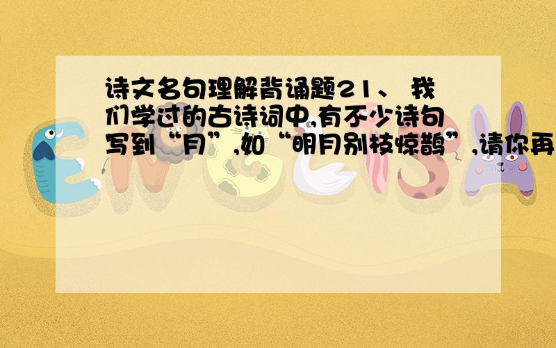 诗文名句理解背诵题21、 我们学过的古诗词中,有不少诗句写到“月”,如“明月别枝惊鹊”,请你再写出两个含“月”的诗句：（1）_____________________（2）__________________________ 22、 日本政府审