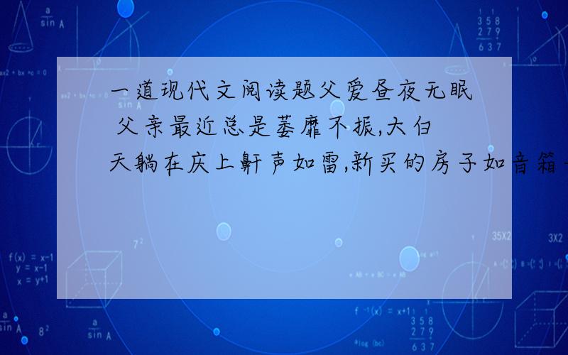 一道现代文阅读题父爱昼夜无眠 父亲最近总是萎靡不振,大白天躺在庆上鼾声如雷,新买的房子如音箱一般把他的声音“扩”得气壮山河,很是影响我的睡眠---我是一名昼伏夜“出”的自由撰稿