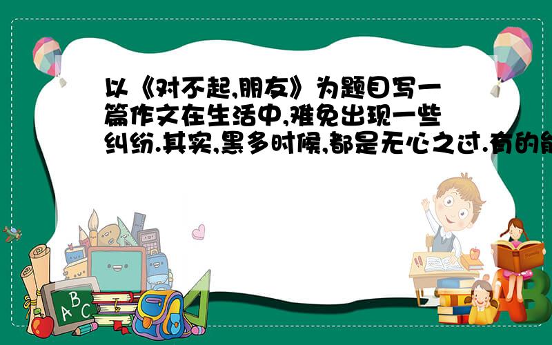 以《对不起,朋友》为题目写一篇作文在生活中,难免出现一些纠纷.其实,黑多时候,都是无心之过.有的能当面道歉；有的却含愧在胸；还有的仅仅是误会,但可能给对方造成一些伤害.请以“对