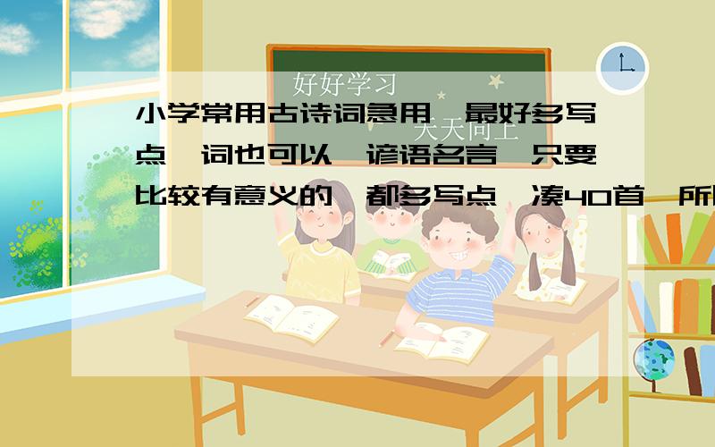 小学常用古诗词急用,最好多写点,词也可以,谚语名言,只要比较有意义的,都多写点,凑40首,所以一个人尽量写5,6首..感激不尽那