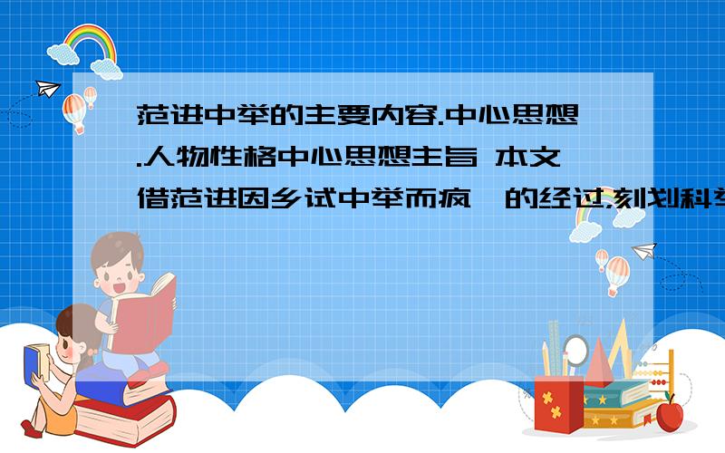 范进中举的主要内容.中心思想.人物性格中心思想主旨 本文借范进因乡试中举而疯癫的经过，刻划科举制度下士人沉重的精神负担，显示了八股取士对士人精神的祸害，并以胡屠户及乡邻对