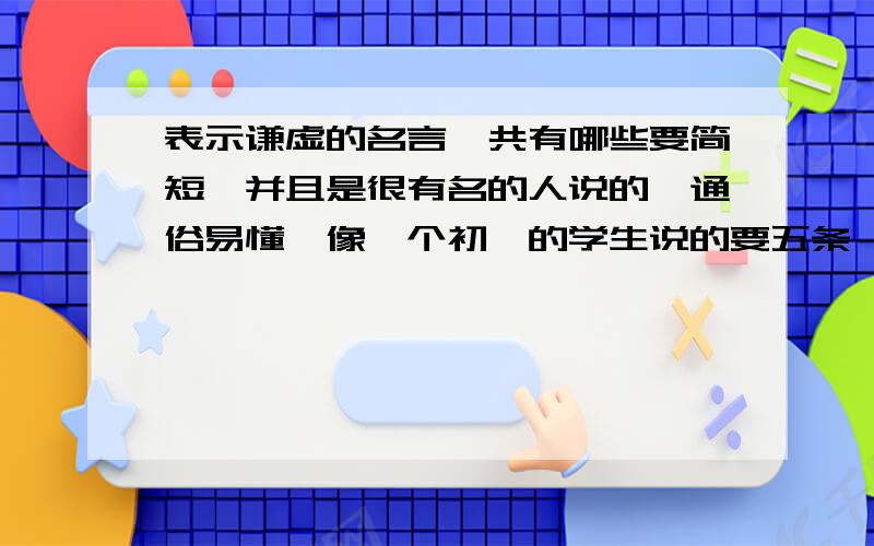 表示谦虚的名言一共有哪些要简短,并且是很有名的人说的,通俗易懂,像一个初一的学生说的要五条,简短,要简短!