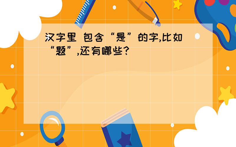 汉字里 包含“是”的字,比如“题”,还有哪些?