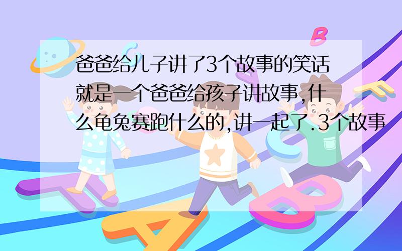 爸爸给儿子讲了3个故事的笑话就是一个爸爸给孩子讲故事,什么龟兔赛跑什么的,讲一起了.3个故事