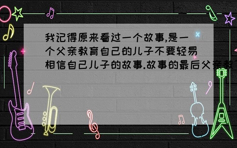 我记得原来看过一个故事,是一个父亲教育自己的儿子不要轻易相信自己儿子的故事.故事的最后父亲教了儿子这样的一句话“ 连你的父亲你都不相信,那么你还能相信你的朋友吗?而有的时候