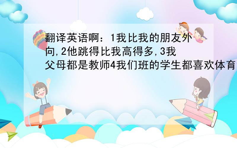 翻译英语啊：1我比我的朋友外向,2他跳得比我高得多,3我父母都是教师4我们班的学生都喜欢体育课