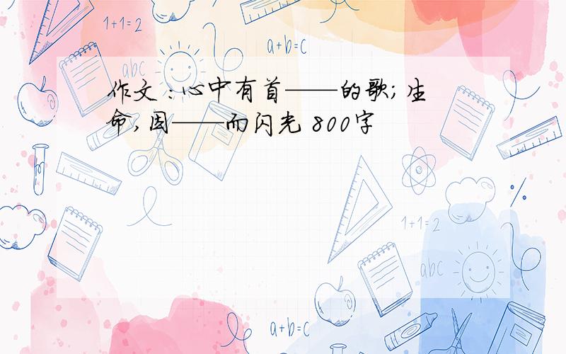 作文 ：心中有首——的歌；生命,因——而闪光 800字