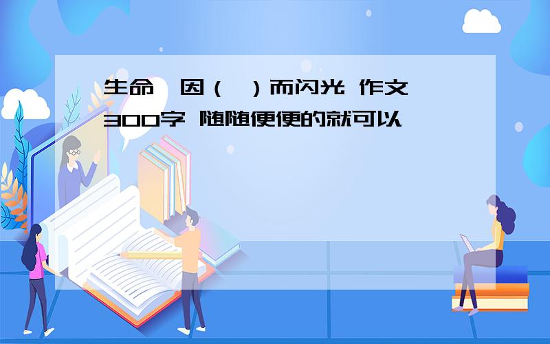 生命,因（ ）而闪光 作文 300字 随随便便的就可以