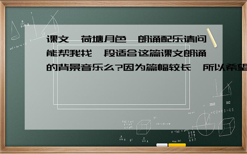 课文《荷塘月色》朗诵配乐请问能帮我找一段适合这篇课文朗诵的背景音乐么?因为篇幅较长,所以希望提供的背景音乐能有十来分钟的时长,最好是以纯音乐如古筝笛子弹奏的曲子,