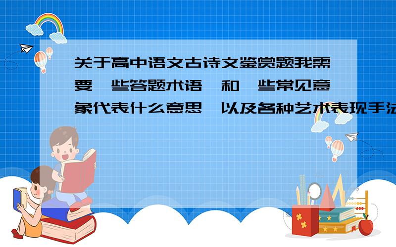 关于高中语文古诗文鉴赏题我需要一些答题术语,和一些常见意象代表什么意思,以及各种艺术表现手法的作用.越详细越好.