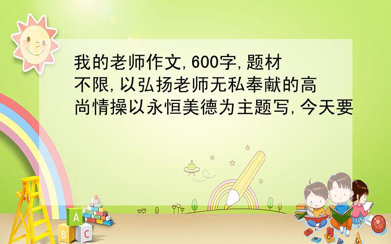 我的老师作文,600字,题材不限,以弘扬老师无私奉献的高尚情操以永恒美德为主题写,今天要