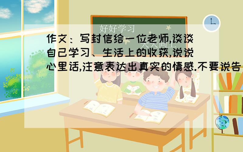 作文：写封信给一位老师,谈谈自己学习、生活上的收获,说说心里话,注意表达出真实的情感.不要说告别的,因为我才五年级,而且老师才教了我们一年半