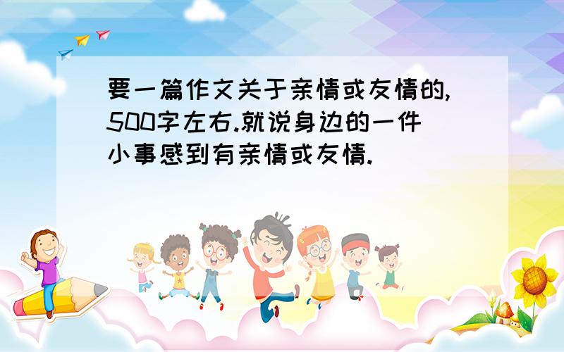 要一篇作文关于亲情或友情的,500字左右.就说身边的一件小事感到有亲情或友情.