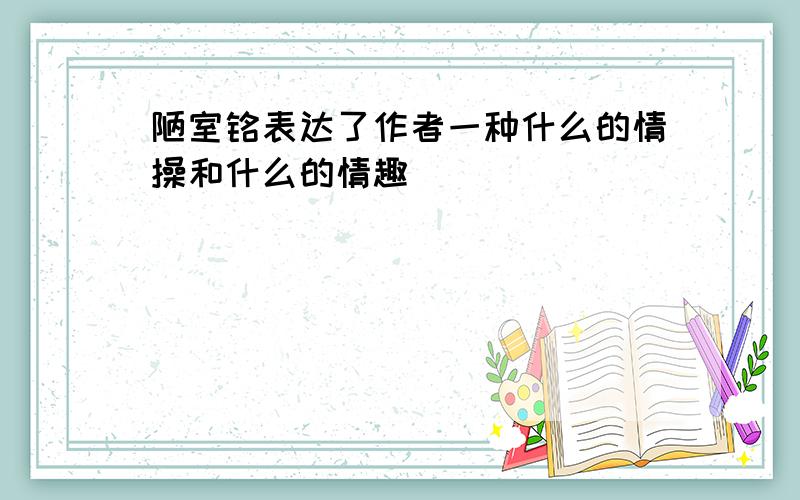 陋室铭表达了作者一种什么的情操和什么的情趣