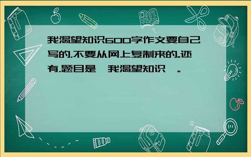 我渴望知识600字作文要自己写的，不要从网上复制来的。还有，题目是《我渴望知识》。