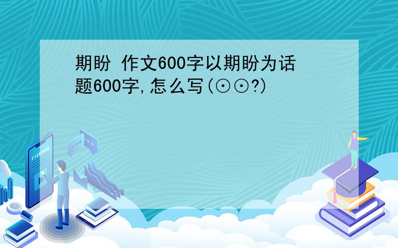 期盼 作文600字以期盼为话题600字,怎么写(⊙⊙?)