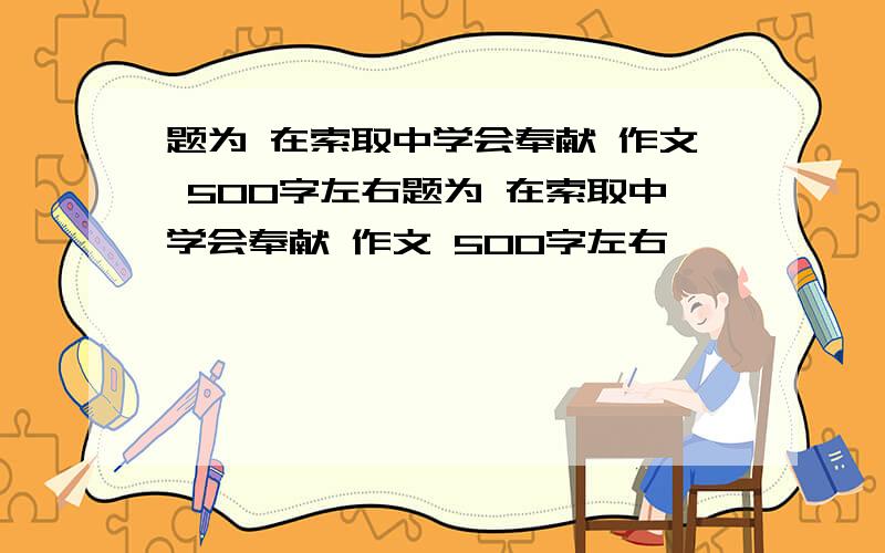 题为 在索取中学会奉献 作文 500字左右题为 在索取中学会奉献 作文 500字左右